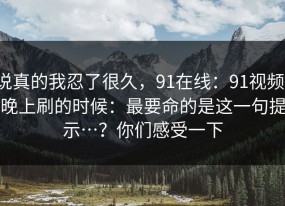 说真的我忍了很久，91在线：91视频；晚上刷的时候：最要命的是这一句提示…？你们感受一下