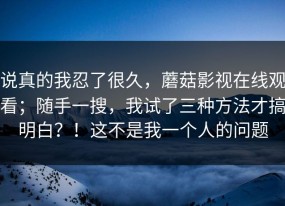 说真的我忍了很久，蘑菇影视在线观看；随手一搜，我试了三种方法才搞明白？！这不是我一个人的问题
