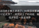 这回终于有人讲透了：91网深夜那波讨论太顶了，突然对上了时间线：难怪评论区一夜没消停