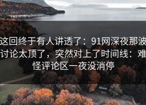 这回终于有人讲透了：91网深夜那波讨论太顶了，突然对上了时间线：难怪评论区一夜没消停