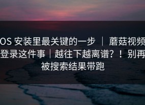 iOS 安装里最关键的一步 ｜ 蘑菇视频，登录这件事｜越往下越离谱？！别再被搜索结果带跑