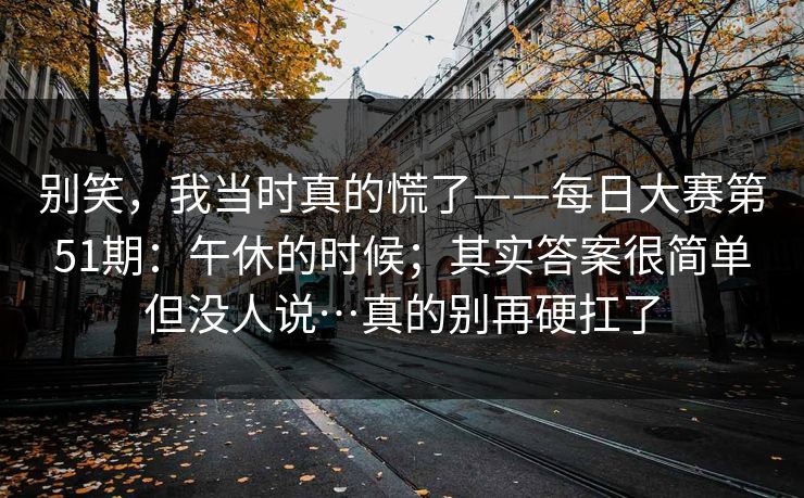 别笑，我当时真的慌了——每日大赛第51期：午休的时候；其实答案很简单但没人说…真的别再硬扛了