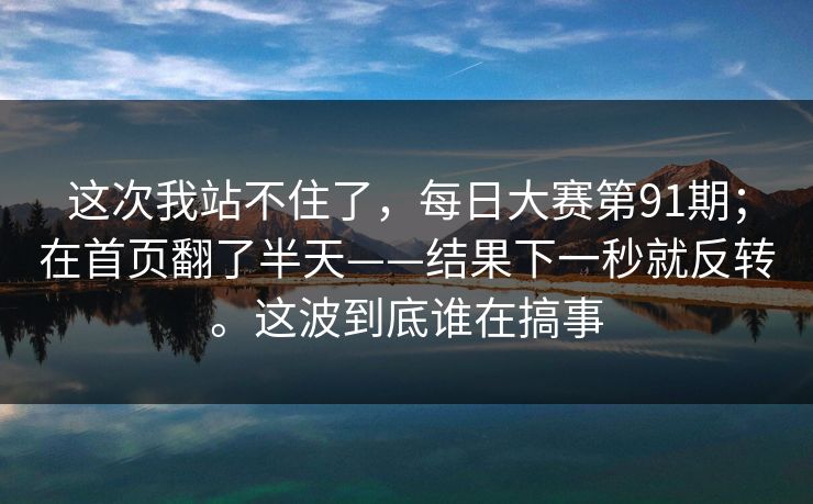 这次我站不住了,每日大赛第91期;在首页翻了半天——结果下一秒就反转。这波到底谁在搞事 这次我站不住了,每日大赛第91期;在首页翻了半天——结果下一秒就反转。这波到底谁在搞事