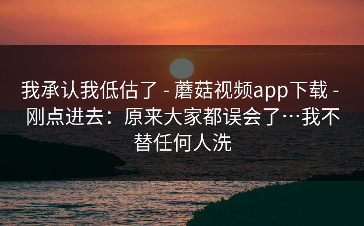 我承认我低估了 - 蘑菇视频app下载 - 刚点进去：原来大家都误会了…我不替任何人洗
