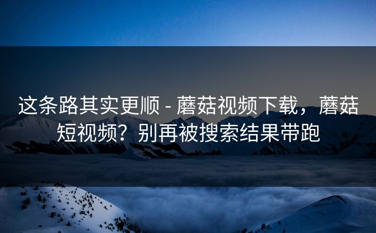 这条路其实更顺 - 蘑菇视频下载,蘑菇短视频?别再被搜索结果带跑 这条路其实更顺 - 蘑菇视频下载,蘑菇短视频?别再被搜索结果带跑