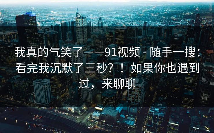 我真的气笑了——91视频 - 随手一搜：看完我沉默了三秒？！如果你也遇到过，来聊聊
