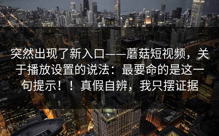 突然出现了新入口——蘑菇短视频,关于播放设置的说法:最要命的是这一句提示!!真假自辨,我只摆证据 突然出现了新入口——蘑菇短视频,关于播放设置的说法:最要命的是这一句提示!!真假自辨,我只摆证据