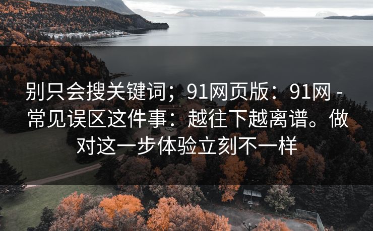 别只会搜关键词；91网页版：91网 - 常见误区这件事：越往下越离谱。做对这一步体验立刻不一样