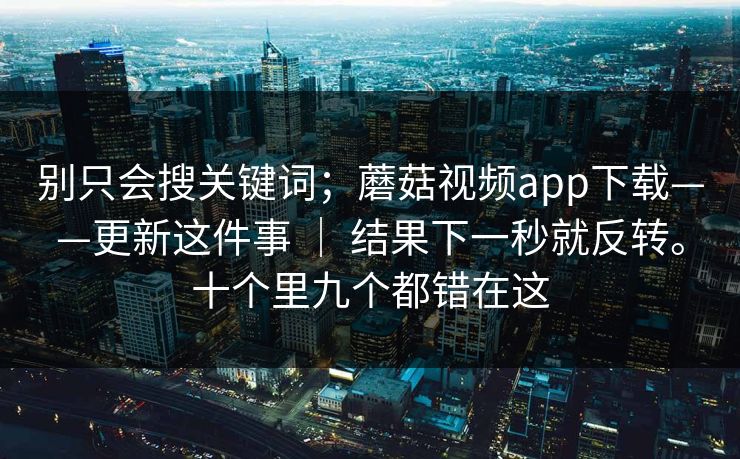 别只会搜关键词；蘑菇视频app下载——更新这件事 ｜ 结果下一秒就反转。十个里九个都错在这