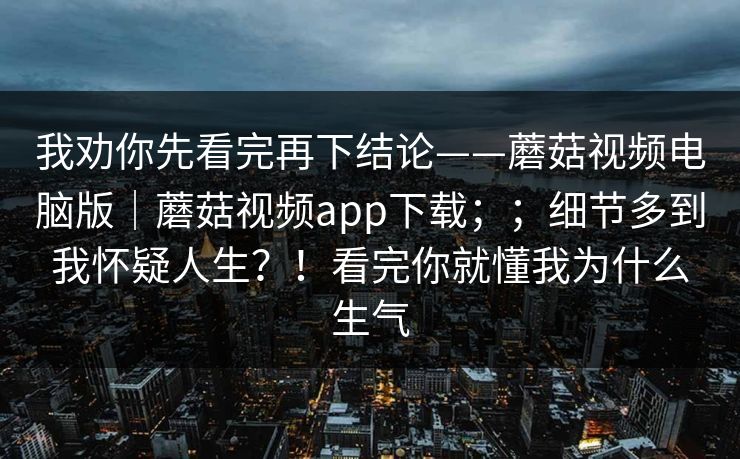我劝你先看完再下结论——蘑菇视频电脑版｜蘑菇视频app下载；；细节多到我怀疑人生？！看完你就懂我为什么生气