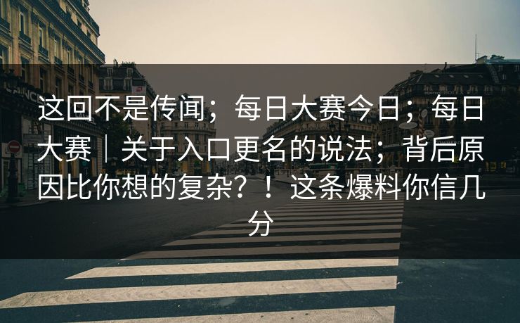 这回不是传闻;每日大赛今日;每日大赛|关于入口更名的说法;背后原因比你想的复杂?!这条爆料你信几分 这回不是传闻;每日大赛今日;每日大赛|关于入口更名的说法;背后原因比你想的复杂?!这条爆料你信几分