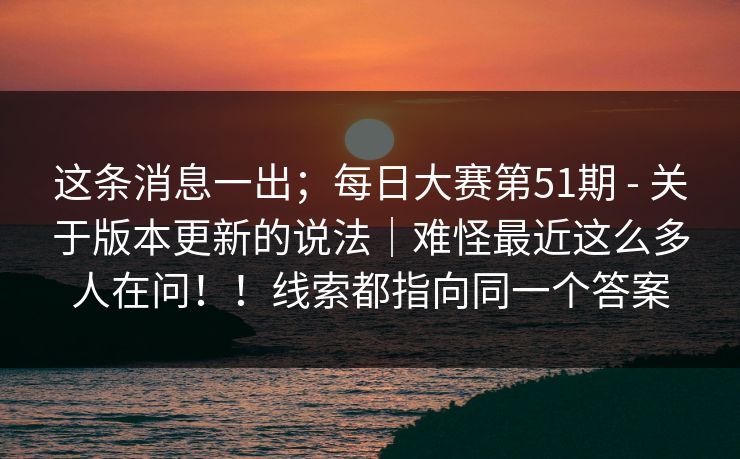 这条消息一出；每日大赛第51期 - 关于版本更新的说法｜难怪最近这么多人在问！！线索都指向同一个答案