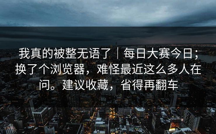 我真的被整无语了｜每日大赛今日；换了个浏览器，难怪最近这么多人在问。建议收藏，省得再翻车