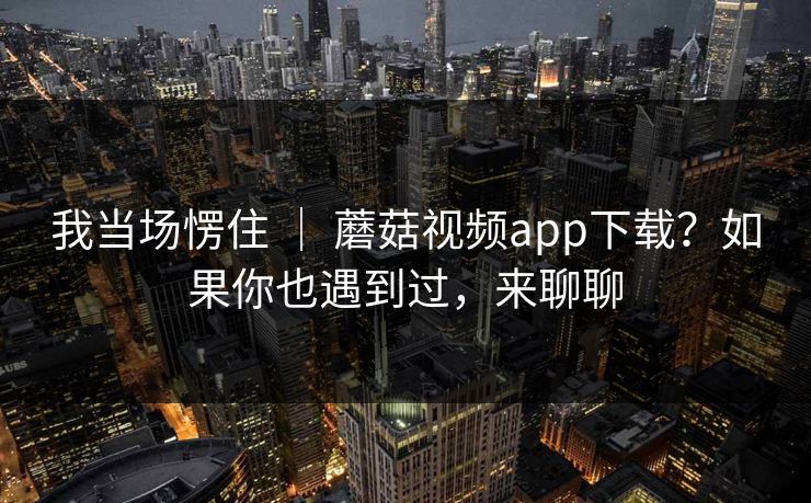 我当场愣住 ｜ 蘑菇视频app下载？如果你也遇到过，来聊聊