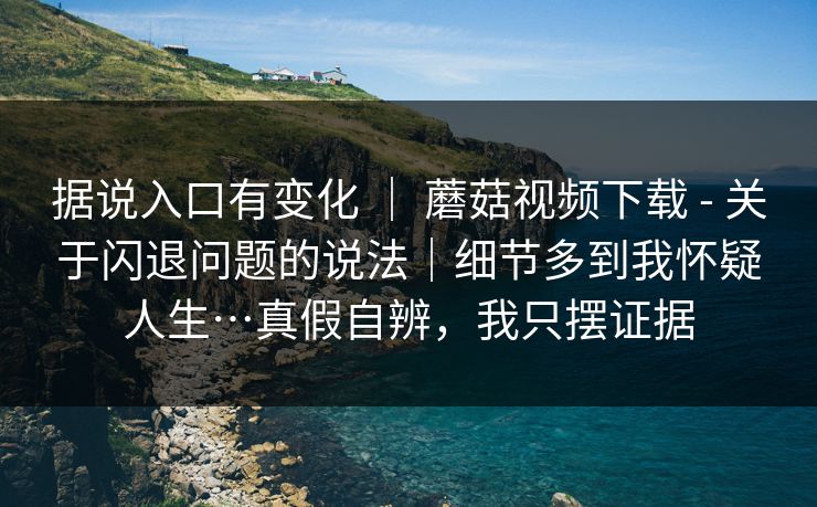据说入口有变化 | 蘑菇视频下载 - 关于闪退问题的说法|细节多到我怀疑人生…真假自辨,我只摆证据 据说入口有变化 | 蘑菇视频下载 - 关于闪退问题的说法|细节多到我怀疑人生…真假自辨,我只摆证据