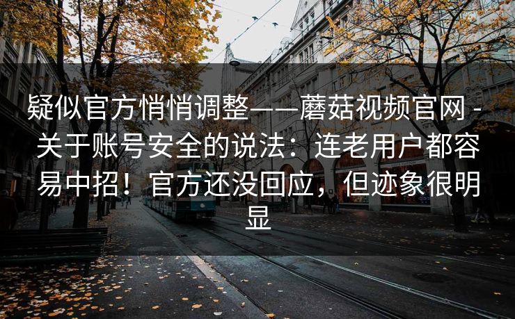 疑似官方悄悄调整——蘑菇视频官网 - 关于账号安全的说法：连老用户都容易中招！官方还没回应，但迹象很明显