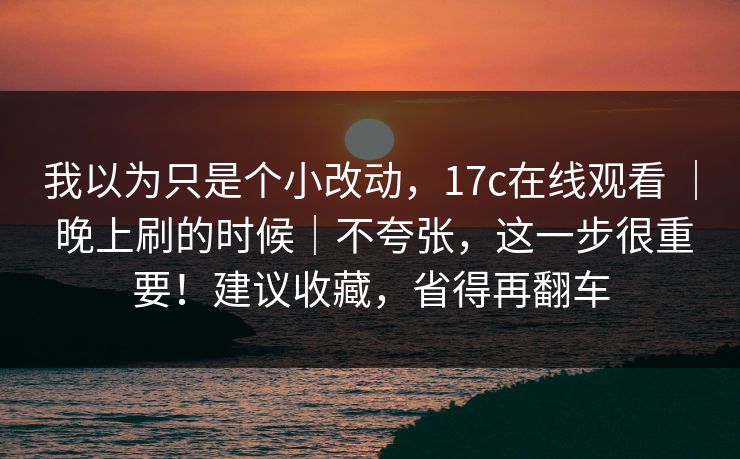 我以为只是个小改动，17c在线观看 ｜ 晚上刷的时候｜不夸张，这一步很重要！建议收藏，省得再翻车