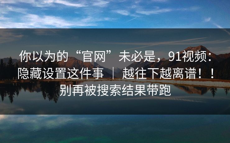 你以为的“官网”未必是,91视频:隐藏设置这件事 | 越往下越离谱!!别再被搜索结果带跑 你以为的“官网”未必是,91视频:隐藏设置这件事 | 越往下越离谱!!别再被搜索结果带跑