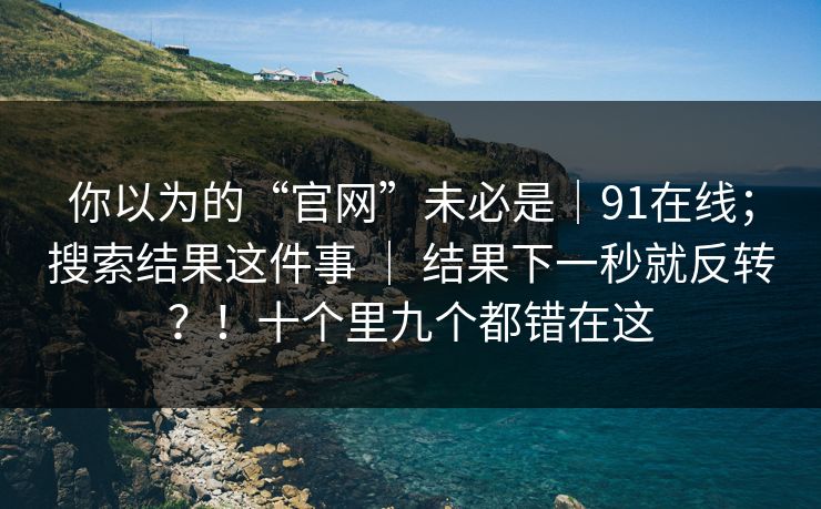 你以为的“官网”未必是｜91在线；搜索结果这件事 ｜ 结果下一秒就反转？！十个里九个都错在这