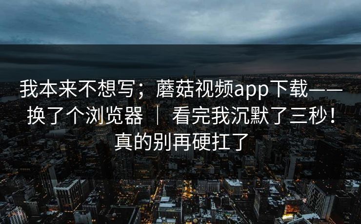 我本来不想写；蘑菇视频app下载——换了个浏览器 ｜ 看完我沉默了三秒！真的别再硬扛了