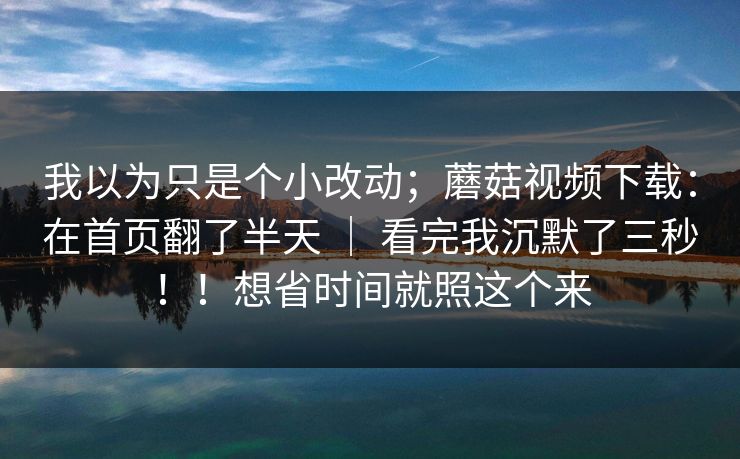 我以为只是个小改动；蘑菇视频下载：在首页翻了半天 ｜ 看完我沉默了三秒！！想省时间就照这个来