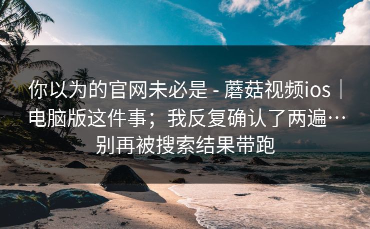 你以为的官网未必是 - 蘑菇视频ios｜电脑版这件事；我反复确认了两遍…别再被搜索结果带跑