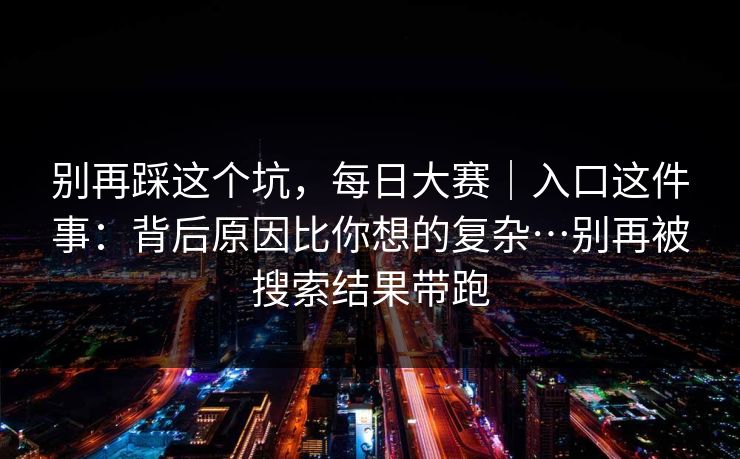 别再踩这个坑，每日大赛｜入口这件事：背后原因比你想的复杂…别再被搜索结果带跑