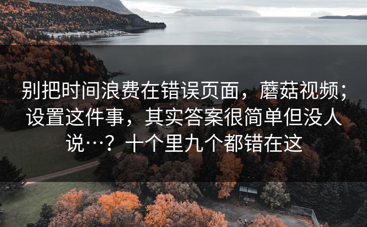 别把时间浪费在错误页面，蘑菇视频；设置这件事，其实答案很简单但没人说…？十个里九个都错在这