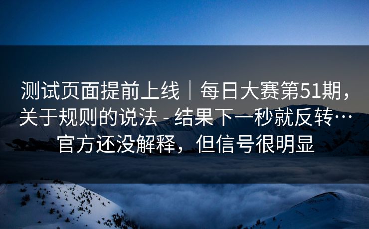 测试页面提前上线｜每日大赛第51期，关于规则的说法 - 结果下一秒就反转…官方还没解释，但信号很明显