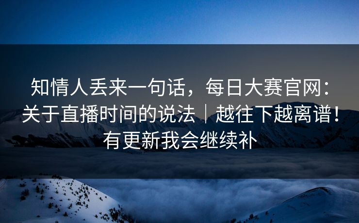 知情人丢来一句话，每日大赛官网：关于直播时间的说法｜越往下越离谱！有更新我会继续补
