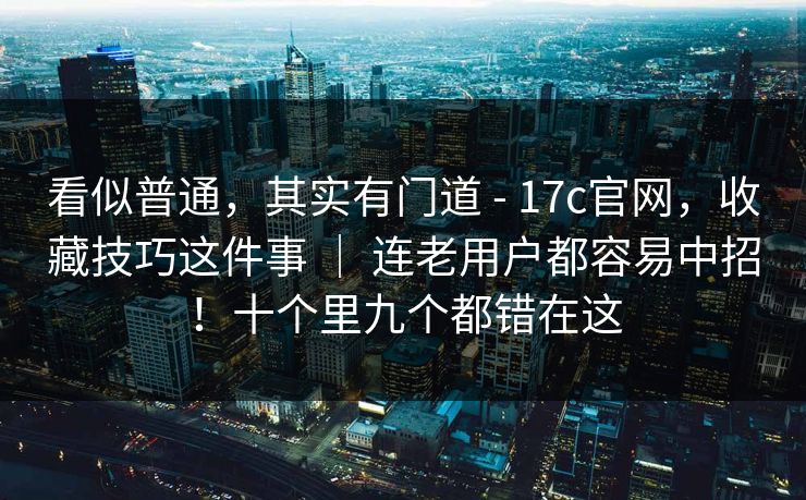 看似普通，其实有门道 - 17c官网，收藏技巧这件事 ｜ 连老用户都容易中招！十个里九个都错在这