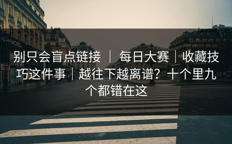 别只会盲点链接 ｜ 每日大赛｜收藏技巧这件事｜越往下越离谱？十个里九个都错在这