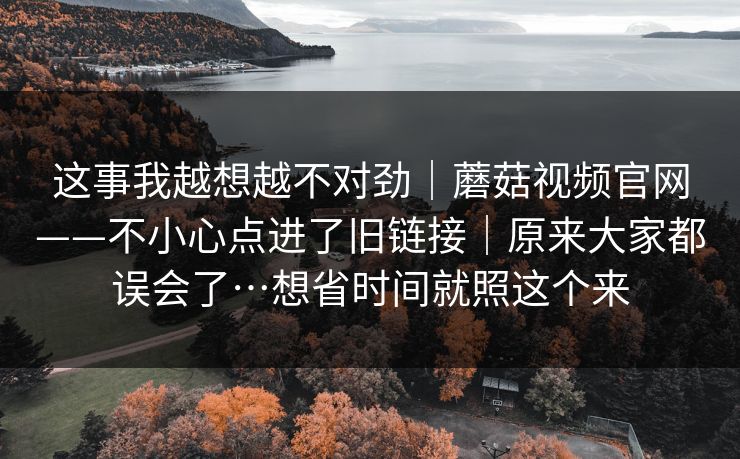 这事我越想越不对劲|蘑菇视频官网——不小心点进了旧链接|原来大家都误会了…想省时间就照这个来 这事我越想越不对劲|蘑菇视频官网——不小心点进了旧链接|原来大家都误会了…想省时间就照这个来