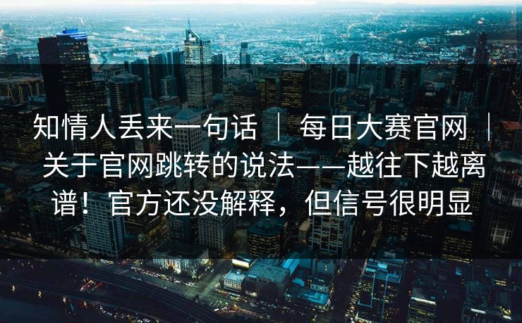 知情人丢来一句话 ｜ 每日大赛官网 ｜ 关于官网跳转的说法——越往下越离谱！官方还没解释，但信号很明显