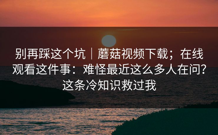 别再踩这个坑｜蘑菇视频下载；在线观看这件事：难怪最近这么多人在问？这条冷知识救过我