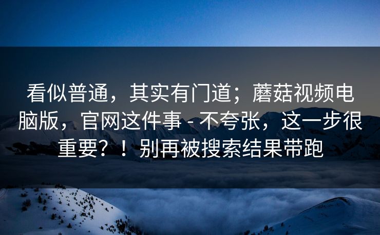 看似普通,其实有门道;蘑菇视频电脑版,官网这件事 - 不夸张,这一步很重要?!别再被搜索结果带跑 看似普通,其实有门道;蘑菇视频电脑版,官网这件事 - 不夸张,这一步很重要?!别再被搜索结果带跑