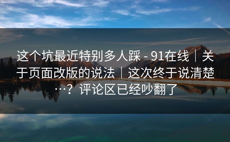 这个坑最近特别多人踩 - 91在线｜关于页面改版的说法｜这次终于说清楚…？评论区已经吵翻了
