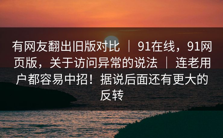 有网友翻出旧版对比 | 91在线,91网页版,关于访问异常的说法 | 连老用户都容易中招!据说后面还有更大的反转 有网友翻出旧版对比 | 91在线,91网页版,关于访问异常的说法 | 连老用户都容易中招!据说后面还有更大的反转