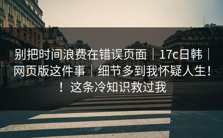别把时间浪费在错误页面｜17c日韩｜网页版这件事｜细节多到我怀疑人生！！这条冷知识救过我