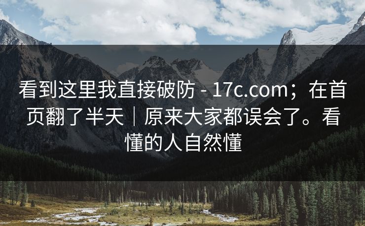 看到这里我直接破防 - 17c.com；在首页翻了半天｜原来大家都误会了。看懂的人自然懂