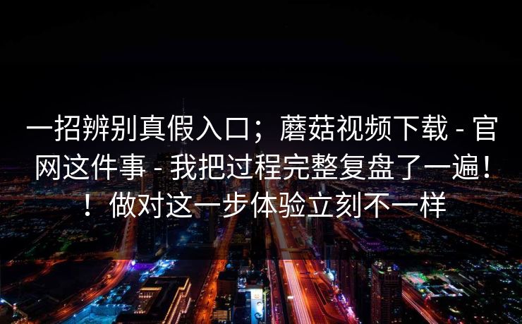 一招辨别真假入口；蘑菇视频下载 - 官网这件事 - 我把过程完整复盘了一遍！！做对这一步体验立刻不一样