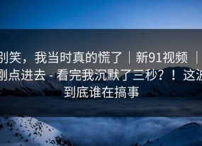 别笑，我当时真的慌了｜新91视频 ｜ 刚点进去 - 看完我沉默了三秒？！这波到底谁在搞事