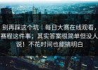 别再踩这个坑｜每日大赛在线观看，赛程这件事；其实答案很简单但没人说！不花时间也能搞明白