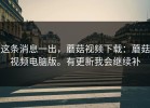 这条消息一出，蘑菇视频下载：蘑菇视频电脑版。有更新我会继续补