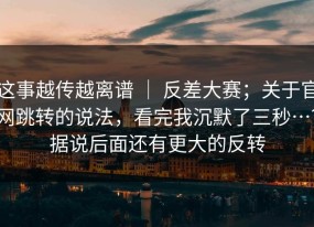 这事越传越离谱 ｜ 反差大赛；关于官网跳转的说法，看完我沉默了三秒…？据说后面还有更大的反转