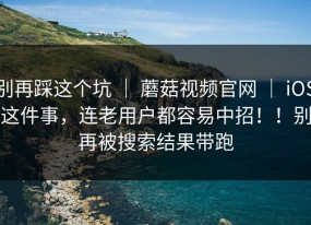 别再踩这个坑 ｜ 蘑菇视频官网 ｜ iOS这件事，连老用户都容易中招！！别再被搜索结果带跑