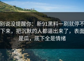 别说没提醒你：新91黑料一刷就停不下来，把沉默的人都逼出来了，表面是瓜，底下全是情绪