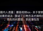 圈内人透露｜蘑菇视频ios - 关于搜索结果的说法 - 我试了三种方法才搞明白。现在的问题是：到底谁在改