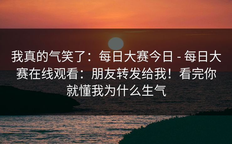 我真的气笑了:每日大赛今日 - 每日大赛在线观看:朋友转发给我!看完你就懂我为什么生气 我真的气笑了:每日大赛今日 - 每日大赛在线观看:朋友转发给我!看完你就懂我为什么生气
