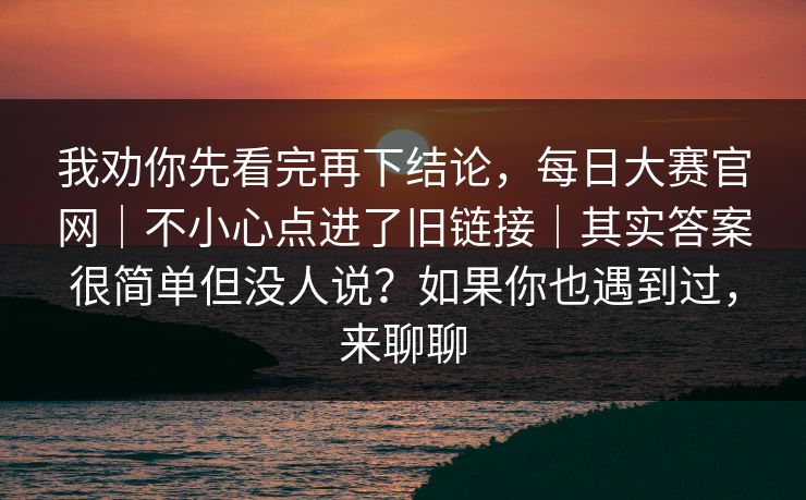 我劝你先看完再下结论,每日大赛官网|不小心点进了旧链接|其实答案很简单但没人说?如果你也遇到过,来聊聊 我劝你先看完再下结论,每日大赛官网|不小心点进了旧链接|其实答案很简单但没人说?如果你也遇到过,来聊聊